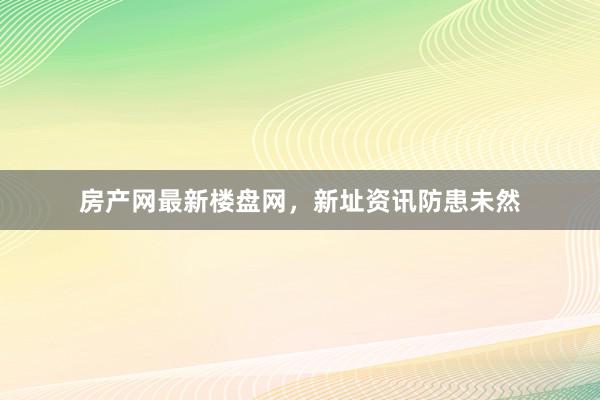 房产网最新楼盘网，新址资讯防患未然